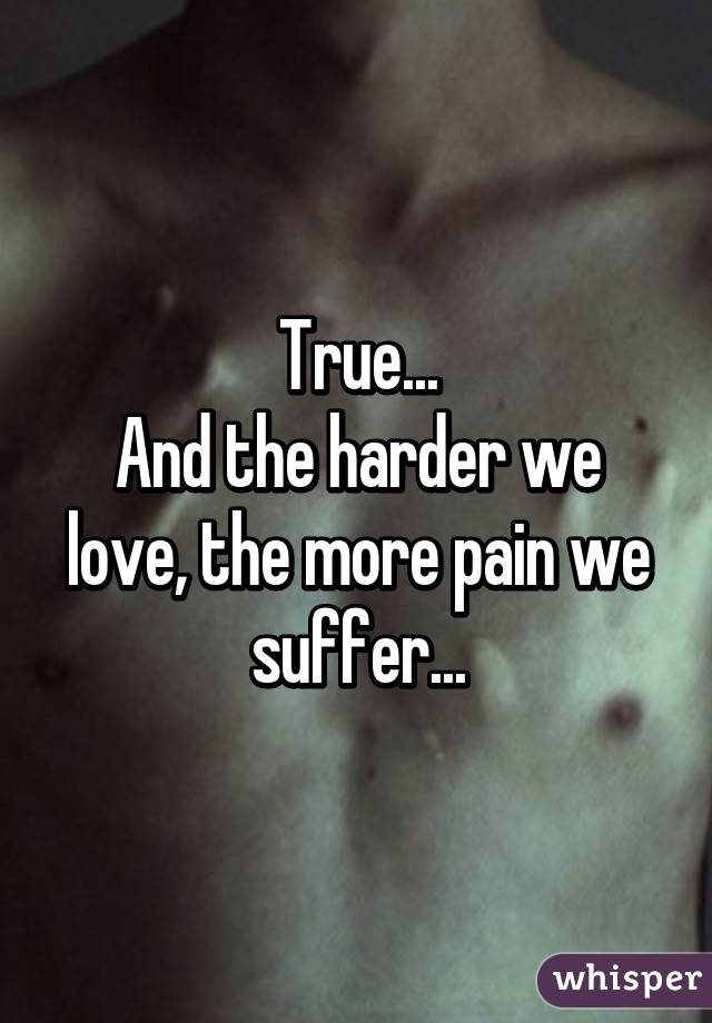 True...
And the harder we love, the more pain we suffer...