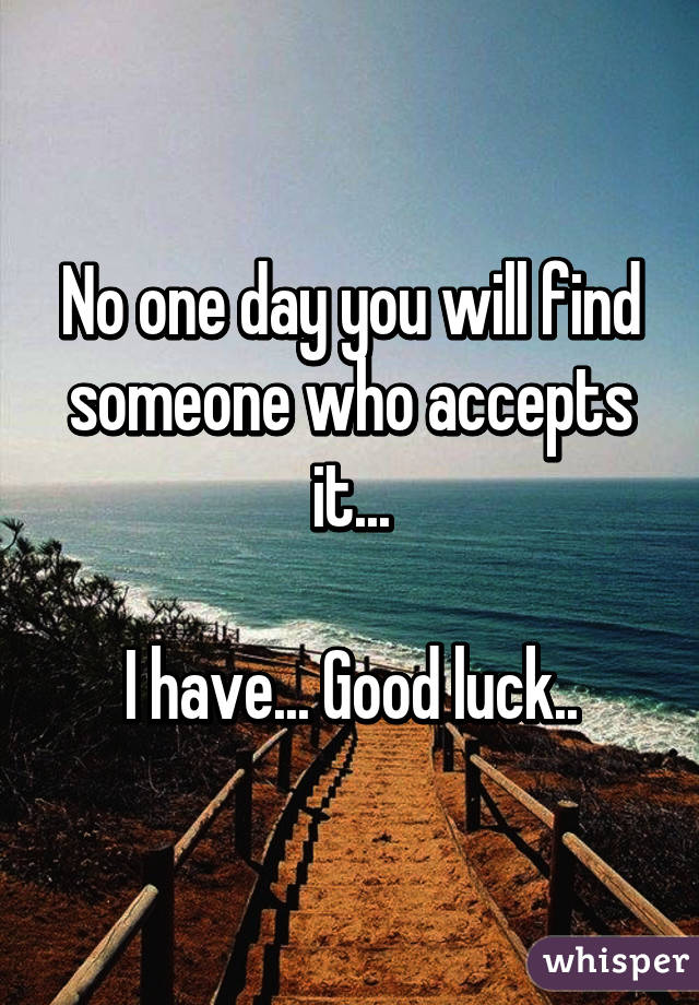 No one day you will find someone who accepts it...

I have... Good luck..