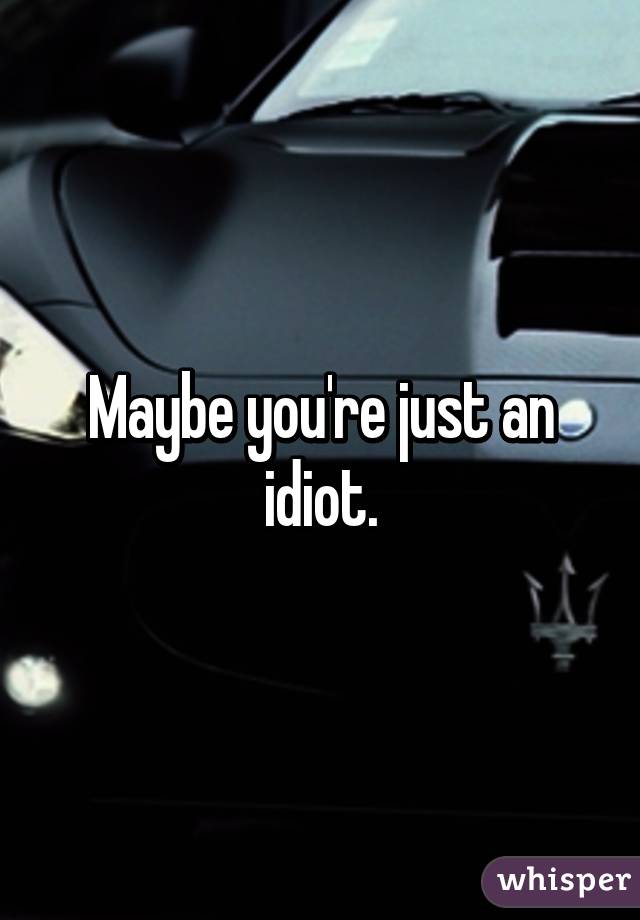 Maybe you're just an idiot.