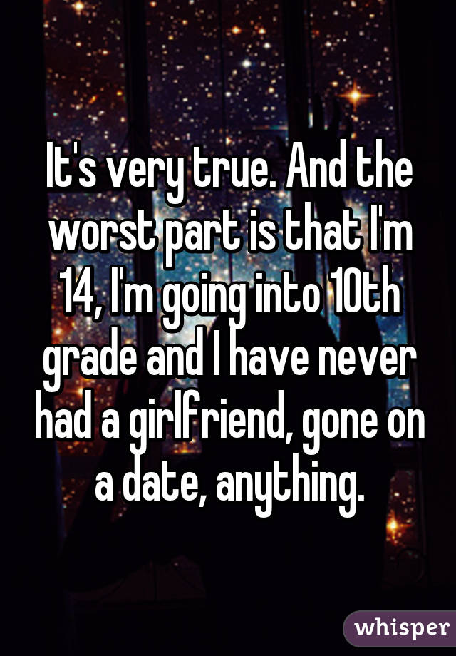 It's very true. And the worst part is that I'm 14, I'm going into 10th grade and I have never had a girlfriend, gone on a date, anything.