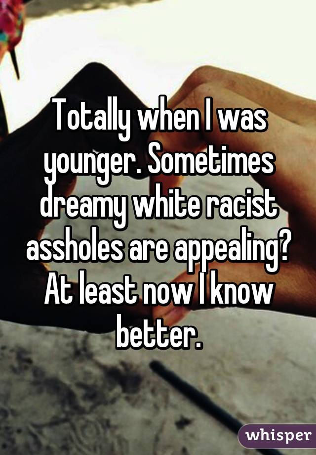 Totally when I was younger. Sometimes dreamy white racist assholes are appealing? At least now I know better.