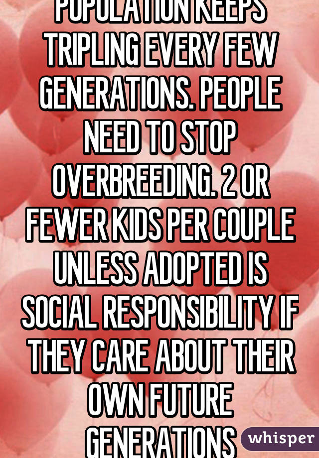 POPULATION KEEPS TRIPLING EVERY FEW GENERATIONS. PEOPLE NEED TO STOP OVERBREEDING. 2 OR FEWER KIDS PER COUPLE UNLESS ADOPTED IS SOCIAL RESPONSIBILITY IF THEY CARE ABOUT THEIR OWN FUTURE GENERATIONS