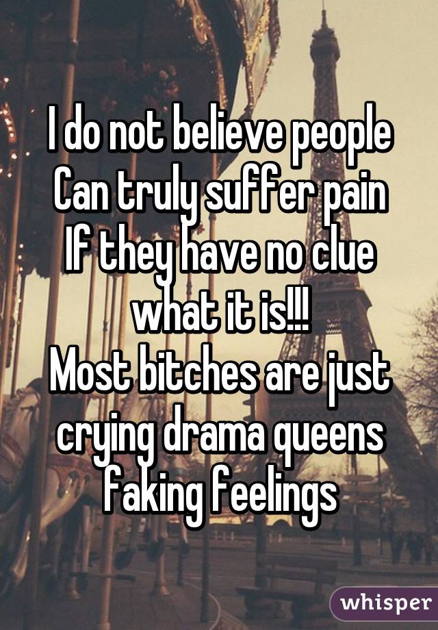 I do not believe people
Can truly suffer pain
If they have no clue what it is!!!
Most bitches are just crying drama queens faking feelings