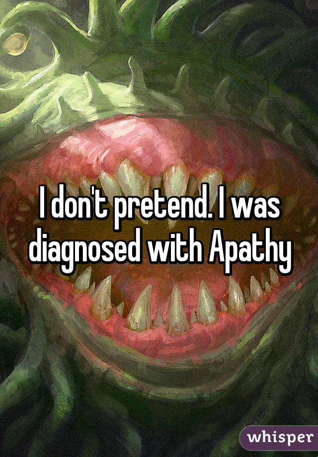 I don't pretend. I was diagnosed with Apathy