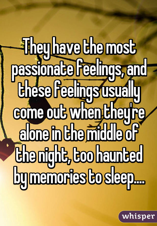 They have the most passionate feelings, and these feelings usually come out when they're alone in the middle of the night, too haunted by memories to sleep....