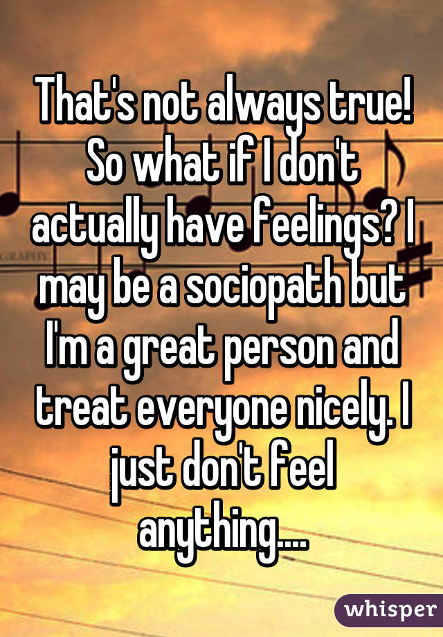 That's not always true! So what if I don't actually have feelings? I may be a sociopath but I'm a great person and treat everyone nicely. I just don't feel anything....