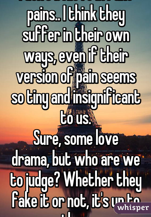 I don't believe in fake pains.. I think they suffer in their own ways, even if their version of pain seems so tiny and insignificant to us.
Sure, some love drama, but who are we to judge? Whether they fake it or not, it's up to them