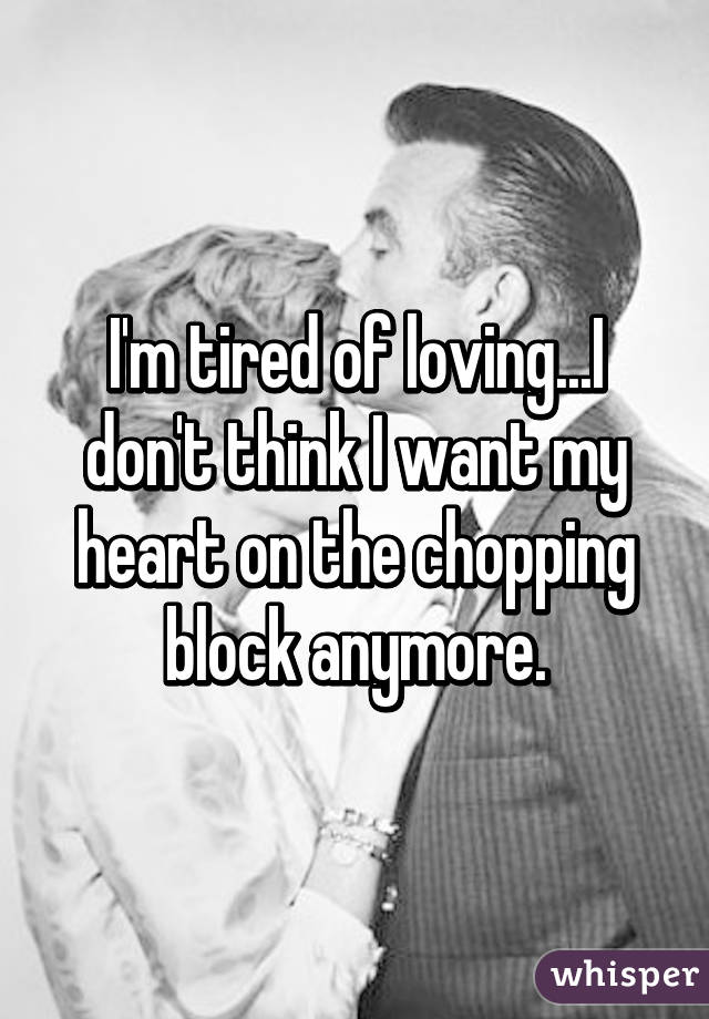 I'm tired of loving...I don't think I want my heart on the chopping block anymore.