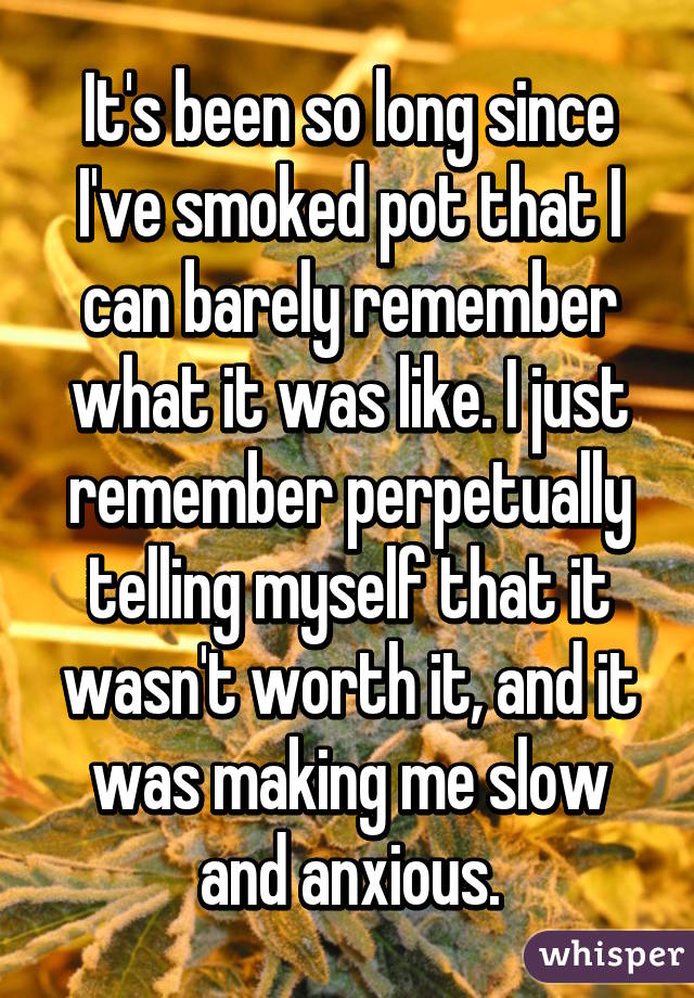 It's been so long since I've smoked pot that I can barely remember what it was like. I just remember perpetually telling myself that it wasn't worth it, and it was making me slow and anxious.