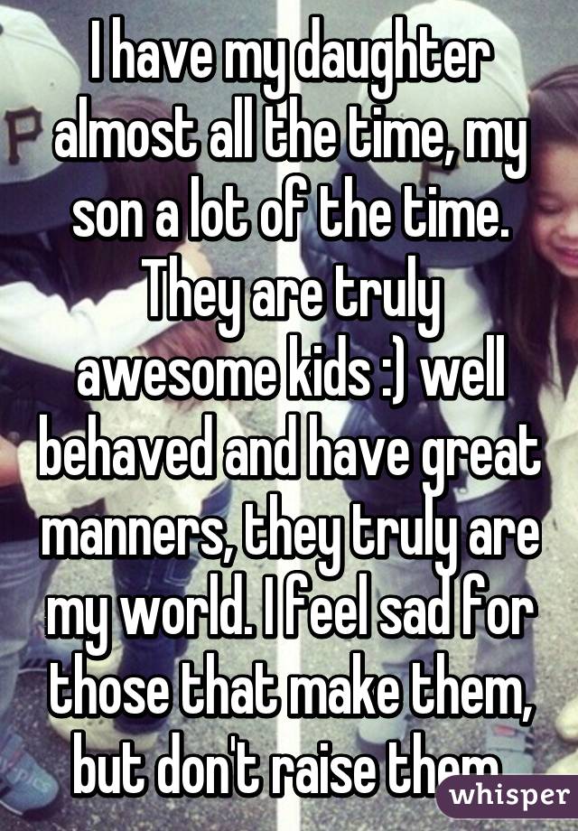 I have my daughter almost all the time, my son a lot of the time. They are truly awesome kids :) well behaved and have great manners, they truly are my world. I feel sad for those that make them, but don't raise them.