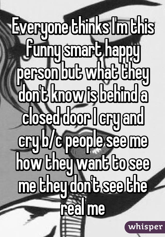 Everyone thinks I'm this funny smart happy person but what they don't know is behind a closed door I cry and cry b/c people see me how they want to see me they don't see the real me