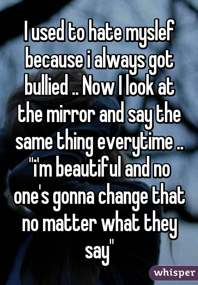 I used to hate myslef because i always got bullied .. Now I look at the mirror and say the same thing everytime .. "i'm beautiful and no one's gonna change that no matter what they say"