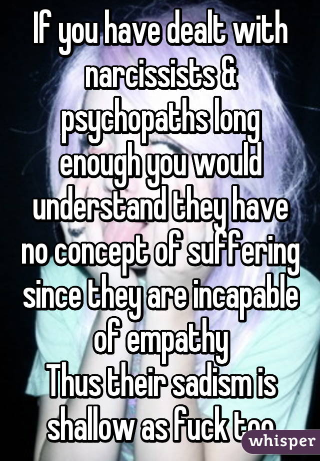 If you have dealt with narcissists & psychopaths long enough you would understand they have no concept of suffering since they are incapable of empathy
Thus their sadism is shallow as fuck too