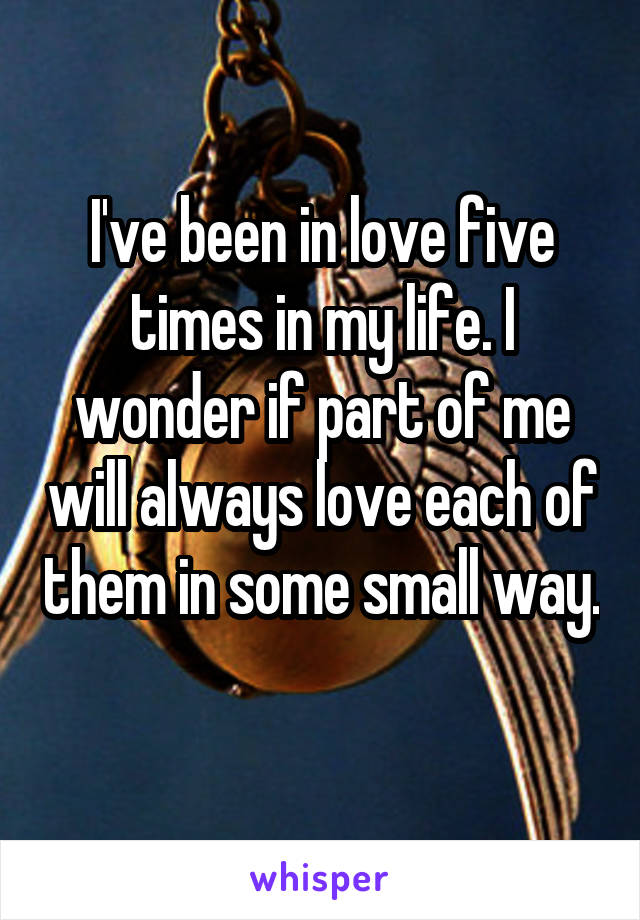 I've been in love five times in my life. I wonder if part of me will always love each of them in some small way. 