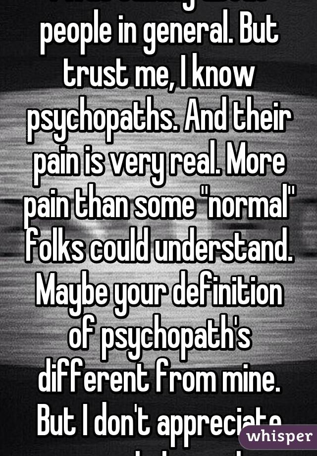 I was talking about people in general. But trust me, I know psychopaths. And their pain is very real. More pain than some "normal" folks could understand. Maybe your definition of psychopath's different from mine. But I don't appreciate your statement.