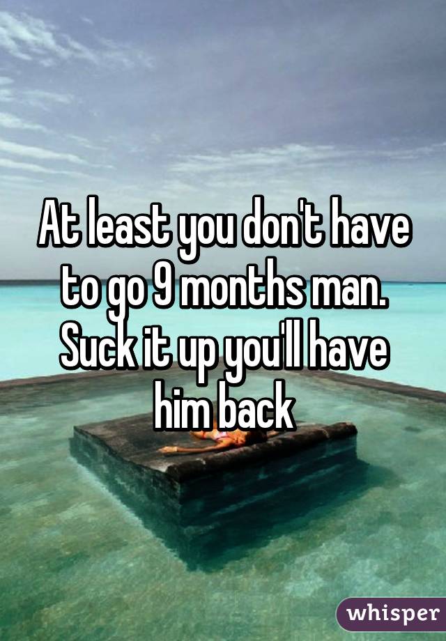At least you don't have to go 9 months man. Suck it up you'll have him back