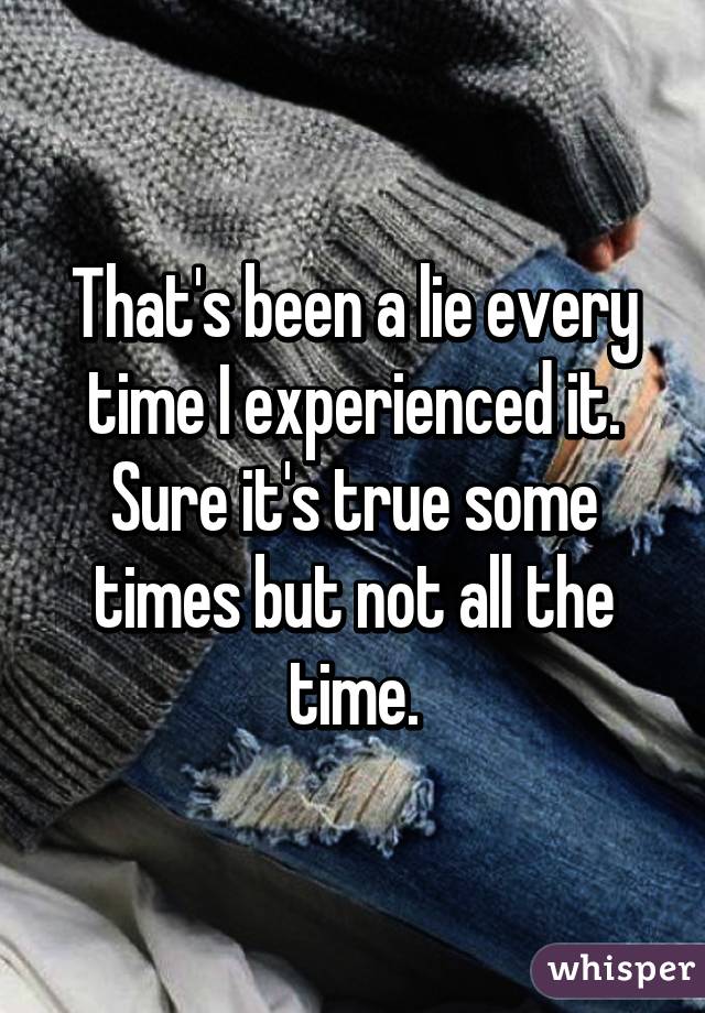 That's been a lie every time I experienced it. Sure it's true some times but not all the time.