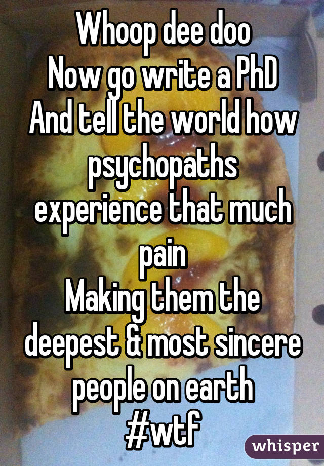 Whoop dee doo
Now go write a PhD
And tell the world how psychopaths experience that much pain
Making them the deepest & most sincere people on earth
#wtf