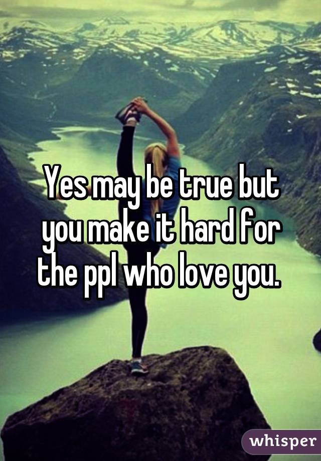 Yes may be true but you make it hard for the ppl who love you. 