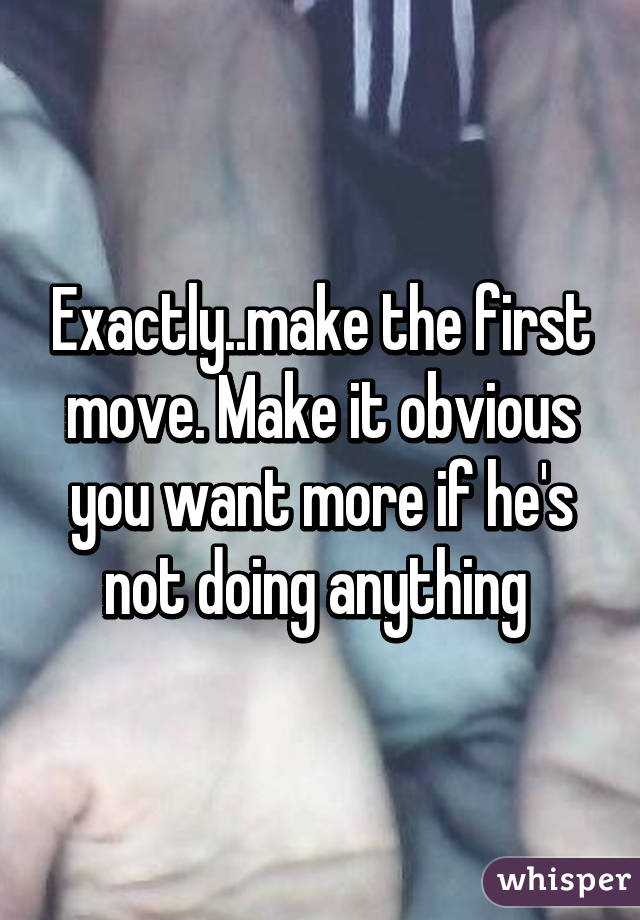 Exactly..make the first move. Make it obvious you want more if he's not doing anything 