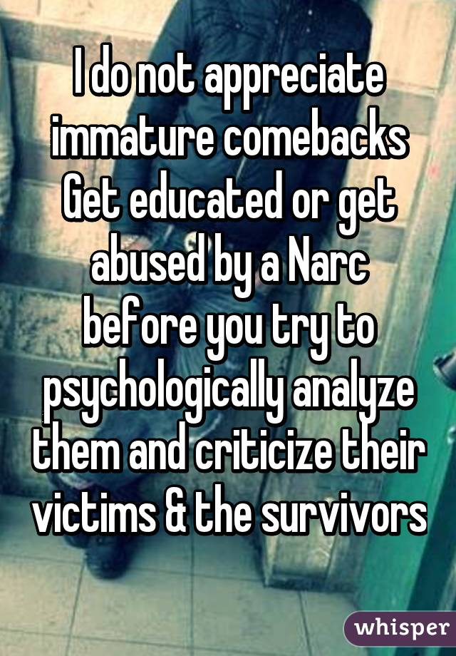 I do not appreciate immature comebacks
Get educated or get abused by a Narc before you try to psychologically analyze them and criticize their victims & the survivors 