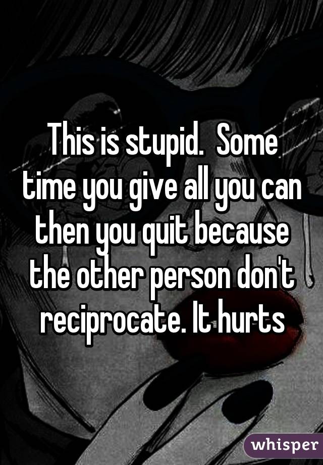 This is stupid.  Some time you give all you can then you quit because the other person don't reciprocate. It hurts