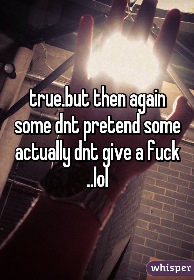 true.but then again some dnt pretend some actually dnt give a fuck ..lol