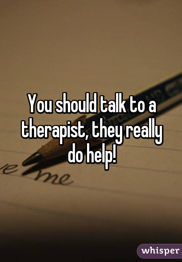 You should talk to a therapist, they really do help!