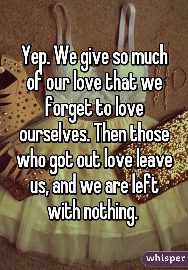 Yep. We give so much of our love that we forget to love ourselves. Then those who got out love leave us, and we are left with nothing. 