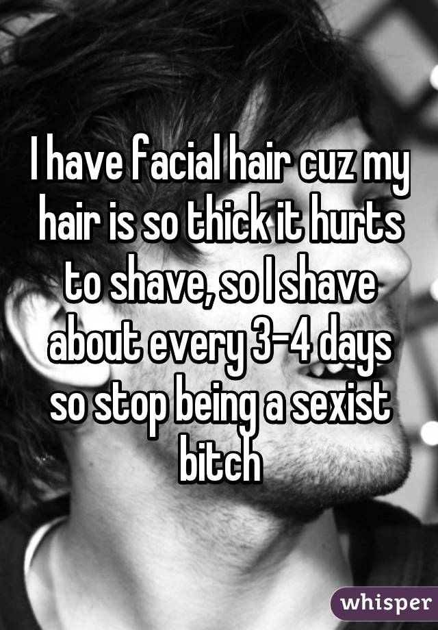 I have facial hair cuz my hair is so thick it hurts to shave, so I shave about every 3-4 days so stop being a sexist bitch