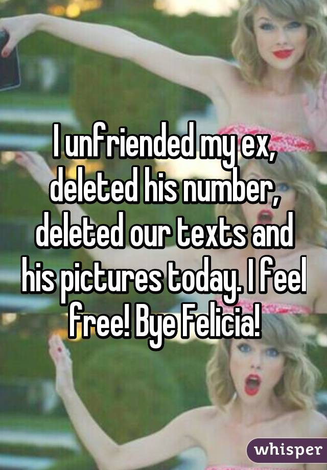 I unfriended my ex, deleted his number, deleted our texts and his pictures today. I feel free! Bye Felicia!