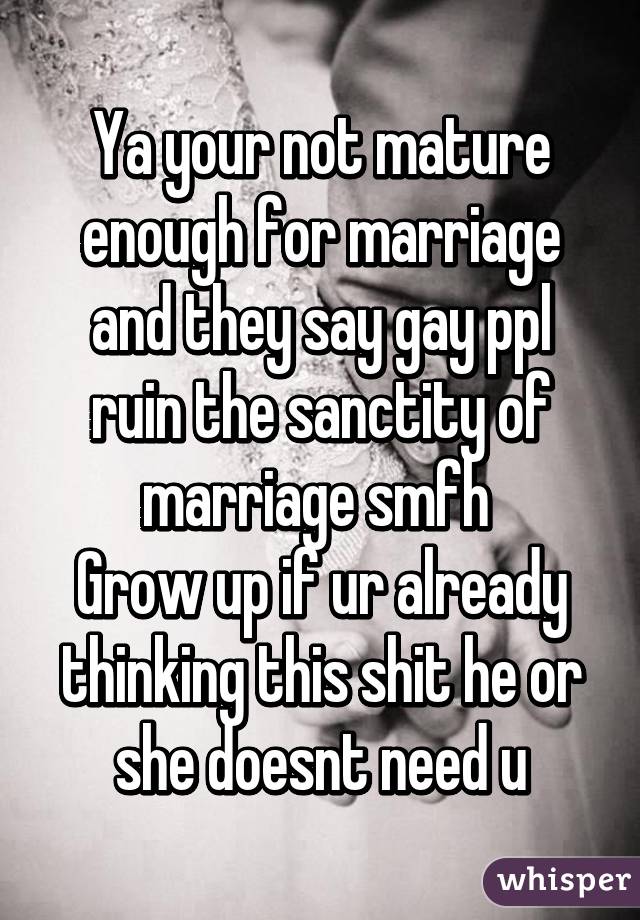 Ya your not mature enough for marriage and they say gay ppl ruin the sanctity of marriage smfh 
Grow up if ur already thinking this shit he or she doesnt need u