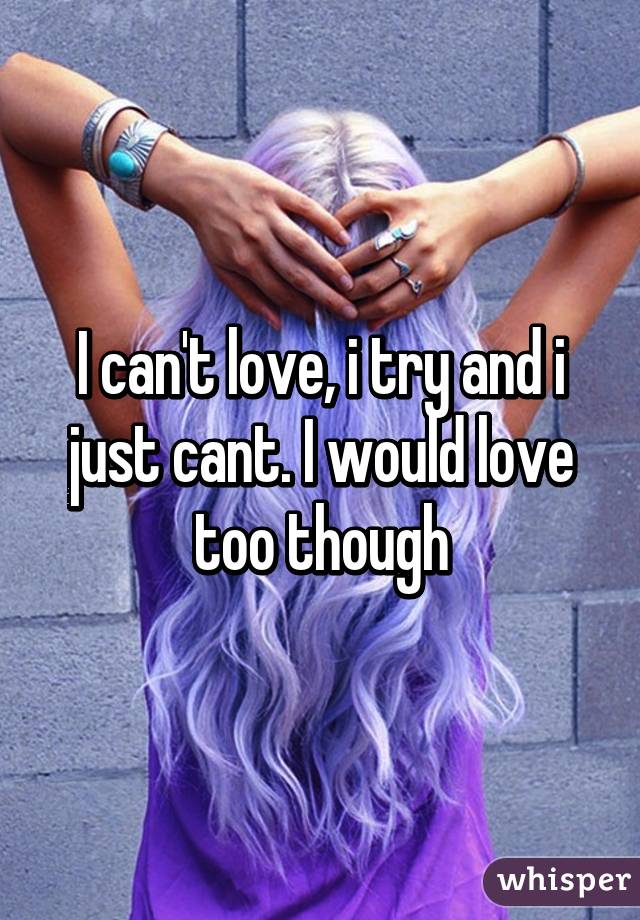 I can't love, i try and i just cant. I would love too though