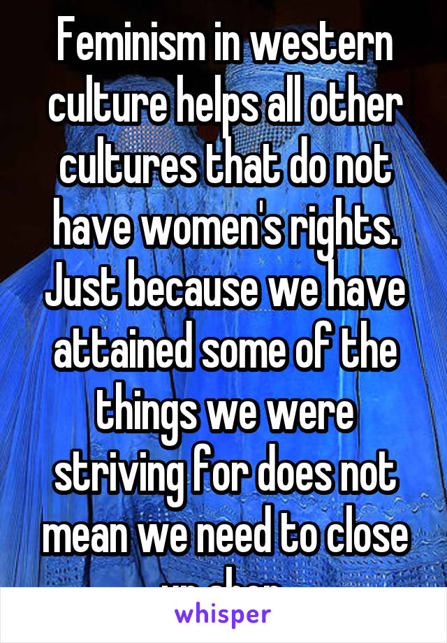 Feminism in western culture helps all other cultures that do not have women's rights. Just because we have attained some of the things we were striving for does not mean we need to close up shop.