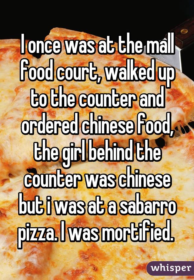 I once was at the mall food court, walked up to the counter and ordered chinese food, the girl behind the counter was chinese but i was at a sabarro pizza. I was mortified. 