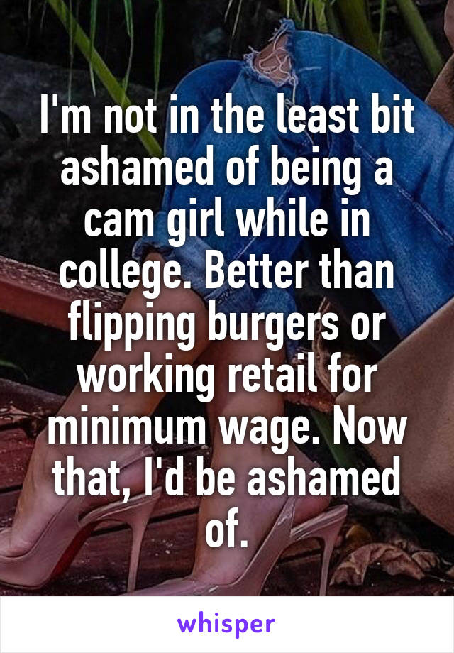 I'm not in the least bit ashamed of being a cam girl while in college. Better than flipping burgers or working retail for minimum wage. Now that, I'd be ashamed of.