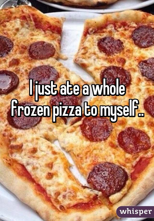 I just ate a whole frozen pizza to myself.. 