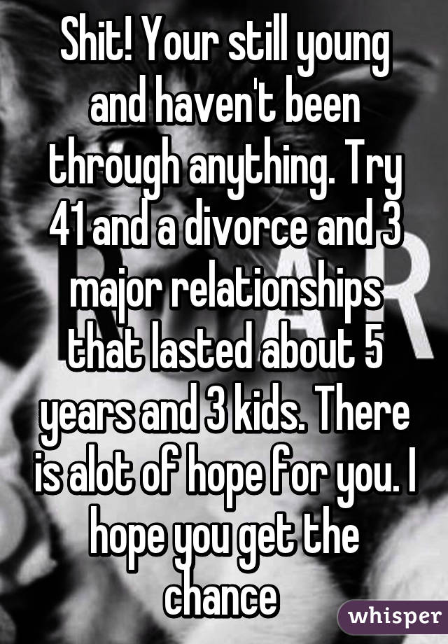 Shit! Your still young and haven't been through anything. Try 41 and a divorce and 3 major relationships that lasted about 5 years and 3 kids. There is alot of hope for you. I hope you get the chance 