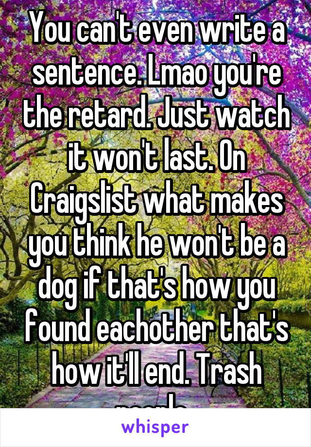 You can't even write a sentence. Lmao you're the retard. Just watch it won't last. On Craigslist what makes you think he won't be a dog if that's how you found eachother that's how it'll end. Trash people. 