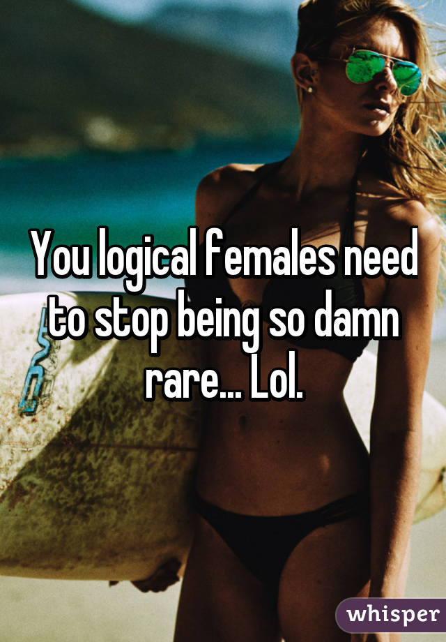 You logical females need to stop being so damn rare... Lol.