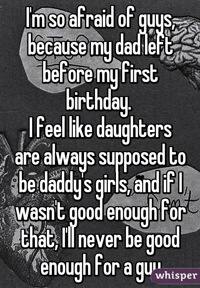 I'm so afraid of guys, because my dad left before my first birthday. 
I feel like daughters are always supposed to be daddy's girls, and if I wasn't good enough for that, I'll never be good enough for a guy
