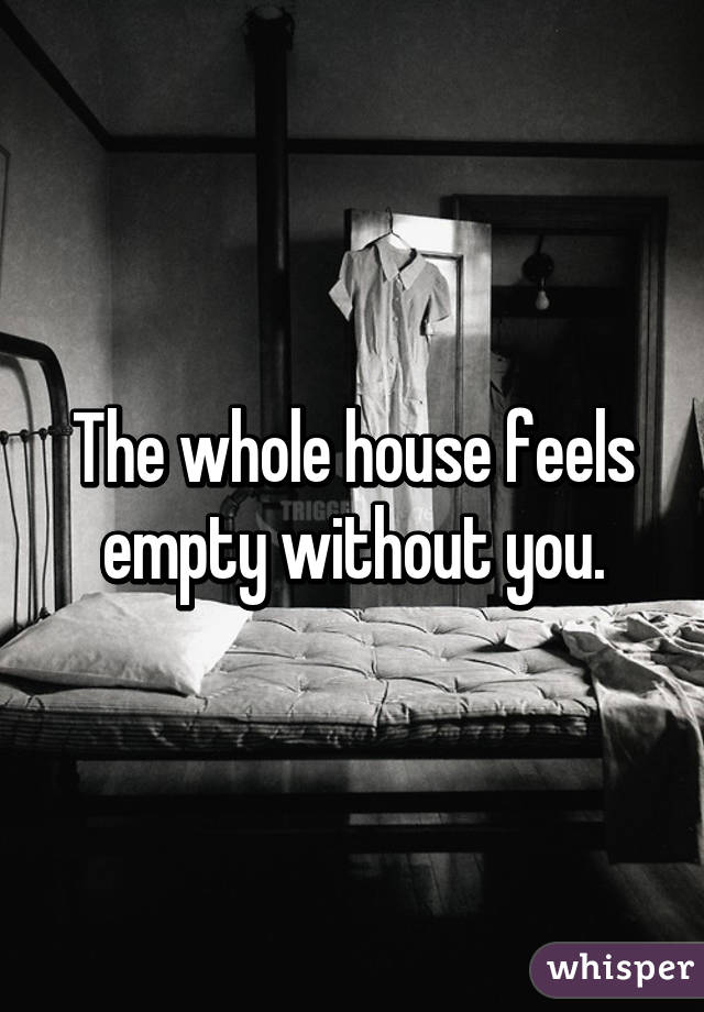 The whole house feels empty without you.