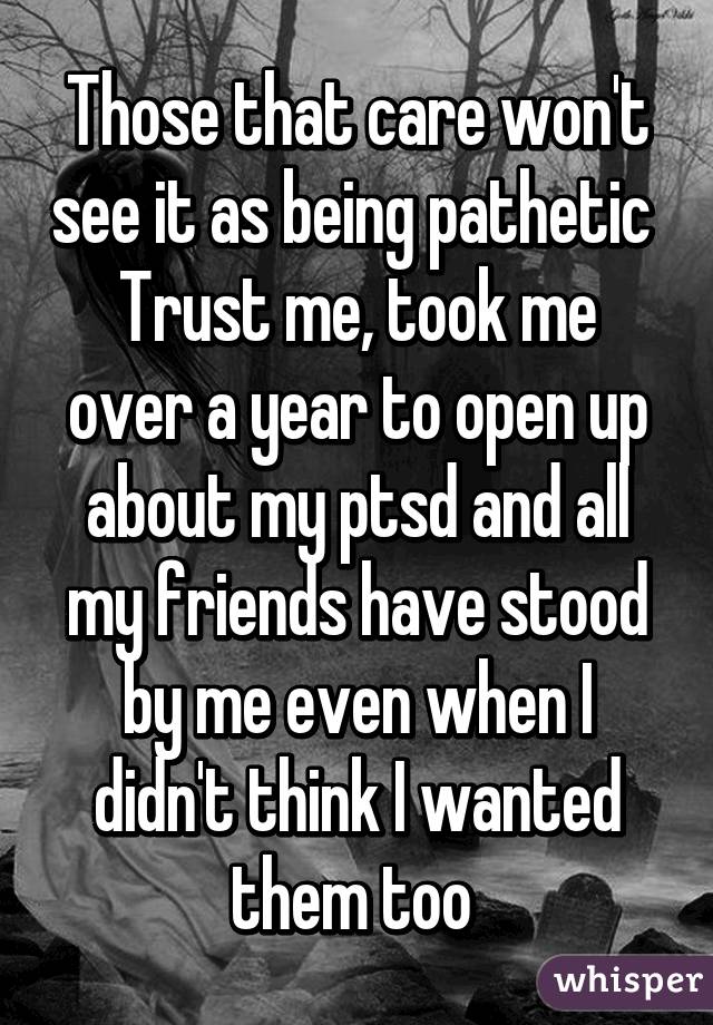 Those that care won't see it as being pathetic 
Trust me, took me over a year to open up about my ptsd and all my friends have stood by me even when I didn't think I wanted them too 