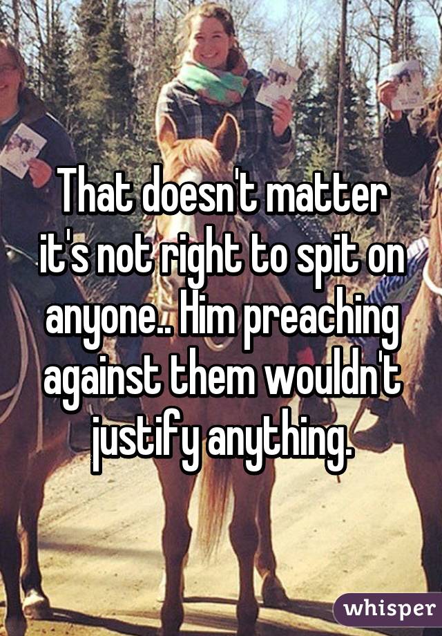 That doesn't matter it's not right to spit on anyone.. Him preaching against them wouldn't justify anything.