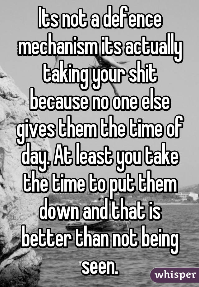 Its not a defence mechanism its actually taking your shit because no one else gives them the time of day. At least you take the time to put them down and that is better than not being seen.