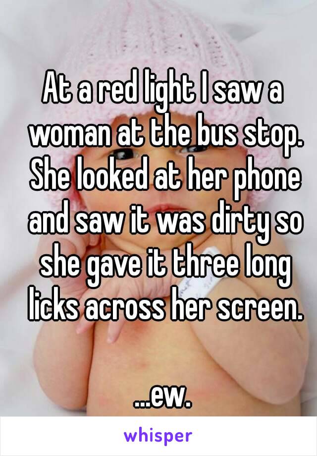 At a red light I saw a woman at the bus stop. She looked at her phone and saw it was dirty so she gave it three long licks across her screen.

...ew.