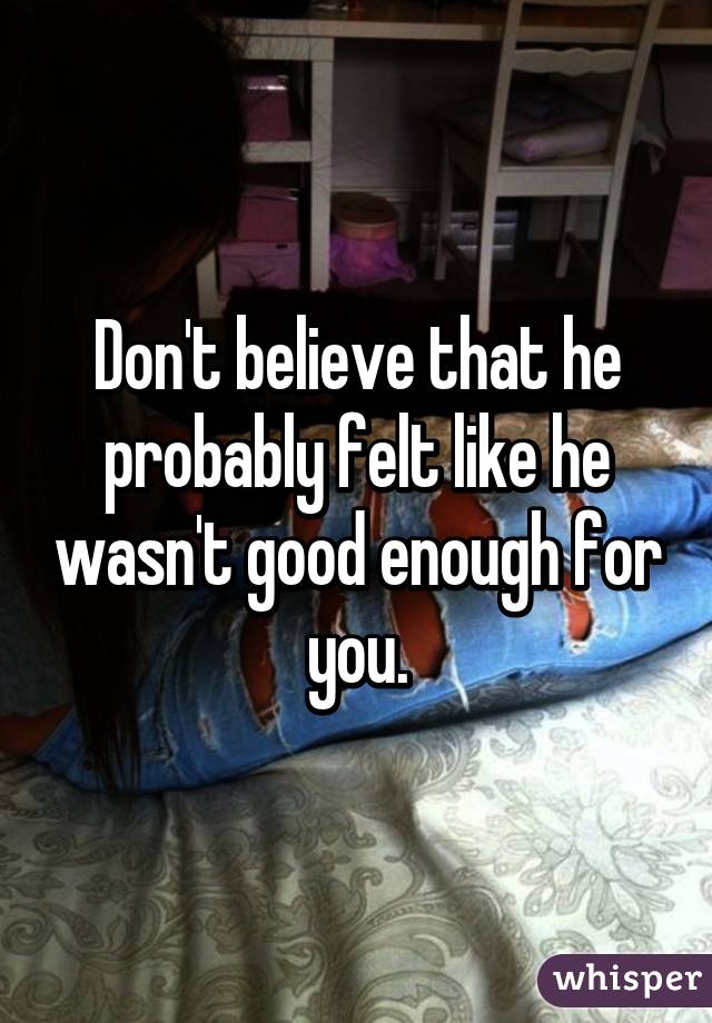 Don't believe that he probably felt like he wasn't good enough for you.