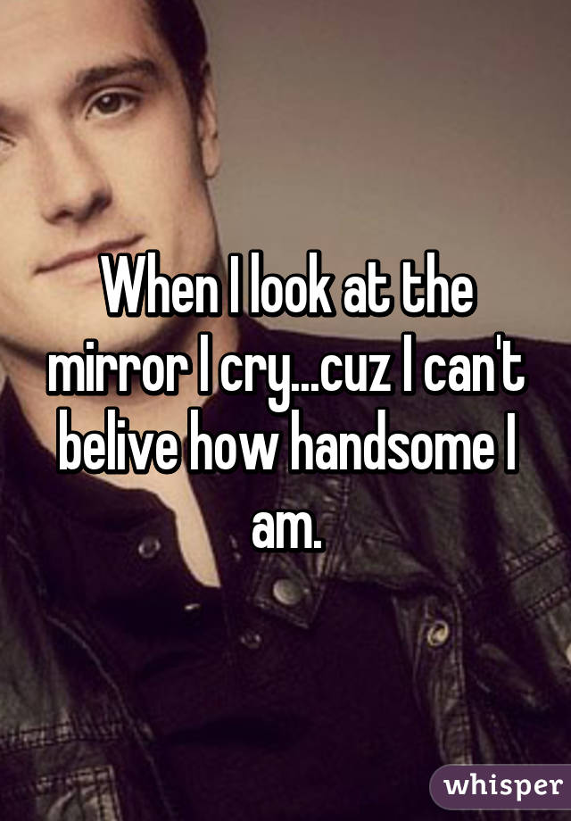 When I look at the mirror I cry...cuz I can't belive how handsome I am.