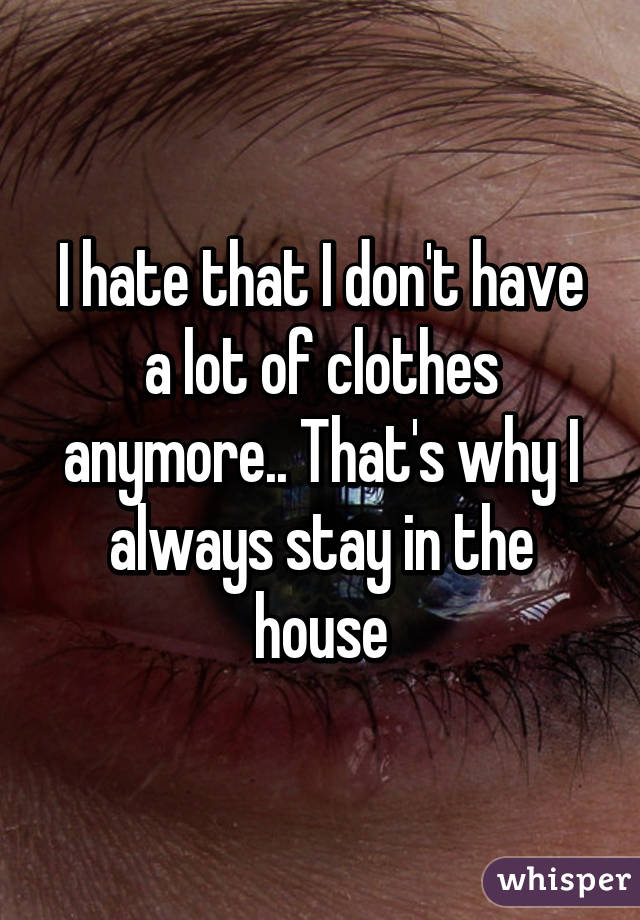 I hate that I don't have a lot of clothes anymore.. That's why I always stay in the house