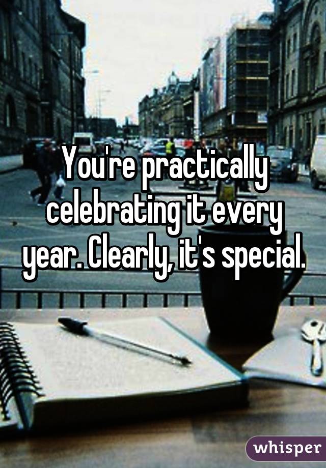 You're practically celebrating it every year. Clearly, it's special.  